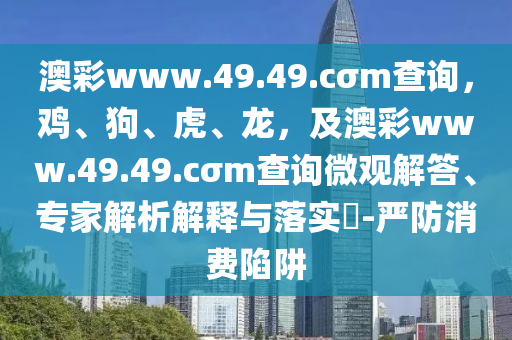 澳彩www.49.49.cσm查詢，雞、狗、虎、龍，及澳彩www.49.49.cσm查詢微觀解答、專家解析解釋與落實(shí)?-嚴(yán)防消費(fèi)陷阱