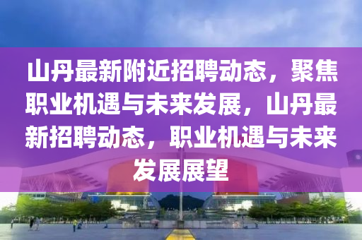 山丹最新附近招聘動態(tài)，聚焦職業(yè)機(jī)遇與未來發(fā)展，山丹最新招聘動態(tài)，職業(yè)機(jī)遇與未來發(fā)展展望