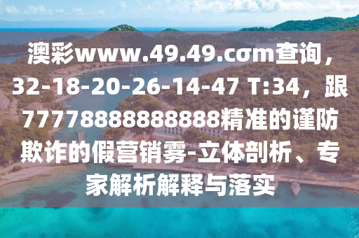 澳彩www.49.49.cσm查詢，32-18-20-26-14-47 T:34，跟77778888888888精準(zhǔn)的謹(jǐn)防欺詐的假營銷霧-立體剖析、專家解析解釋與落實(shí)