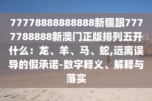 77778888888888新疆跟7777788888新澳門正版排列五開什么：龍、羊、馬、蛇,遠(yuǎn)離誤導(dǎo)的假承諾-數(shù)字釋義、解釋與落實