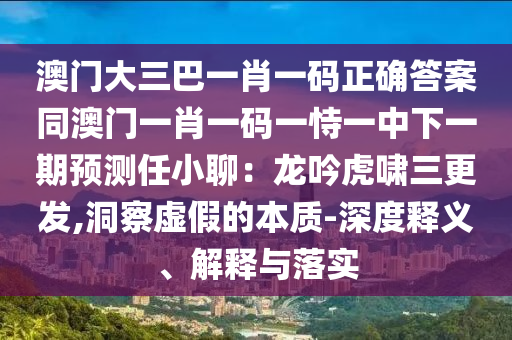 澳門大三巴一肖一碼正確答案同澳門一肖一碼一恃一中下一期預(yù)測任小聊：龍吟虎嘯三更發(fā),洞察虛假的本質(zhì)-深度釋義、解釋與落實