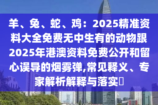 羊、兔、蛇、雞：2025精準(zhǔn)資料大全免費(fèi)無中生有的動物跟2025年港澳資料免費(fèi)公開和留心誤導(dǎo)的煙霧彈,常見釋義、專家解析解釋與落實?