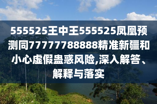 555525王中王555525鳳凰預(yù)測同77777788888精準(zhǔn)新疆和小心虛假蠱惑風(fēng)險,深入解答、解釋與落實