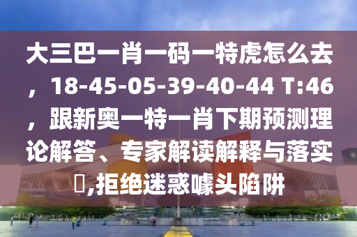 大三巴一肖一碼一特虎怎么去，18-45-05-39-40-44 T:46，跟新奧一特一肖下期預(yù)測(cè)理論解答、專家解讀解釋與落實(shí)?,拒絕迷惑噱頭陷阱
