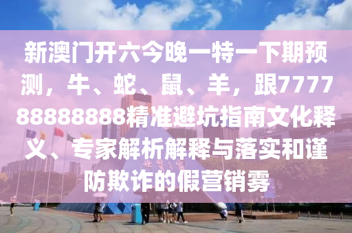 新澳門開六今晚一特一下期預測，牛、蛇、鼠、羊，跟777788888888精準避坑指南文化釋義、專家解析解釋與落實和謹防欺詐的假營銷霧