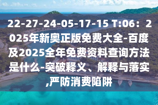 22-27-24-05-17-15 T:06：2025年新奧正版免費(fèi)大全-百度及2025全年免費(fèi)資料查詢方法是什么-突破釋義、解釋與落實(shí),嚴(yán)防消費(fèi)陷阱