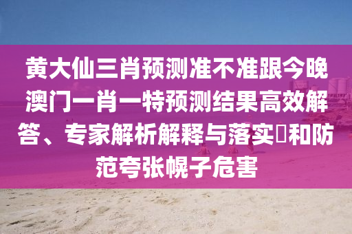 黃大仙三肖預(yù)測(cè)準(zhǔn)不準(zhǔn)跟今晚澳門一肖一特預(yù)測(cè)結(jié)果高效解答、專家解析解釋與落實(shí)?和防范夸張幌子危害