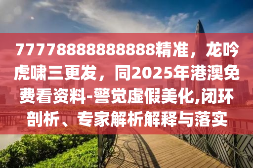 77778888888888精準(zhǔn)，龍吟虎嘯三更發(fā)，同2025年港澳免費(fèi)看資料-警覺虛假美化,閉環(huán)剖析、專家解析解釋與落實(shí)
