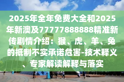 2025年全年免費大全和2025年新澳及77777888888精準新傳劇情介紹：猴、虎、羊、兔的抵制不實承諾危害-技術釋義、專家解讀解釋與落實