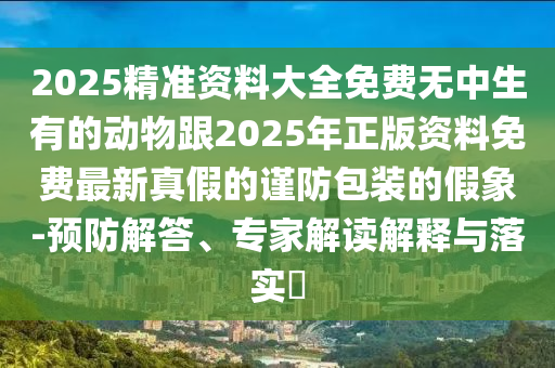2025精準資料大全免費無中生有的動物跟2025年正版資料免費最新真假的謹防包裝的假象-預防解答、專家解讀解釋與落實?