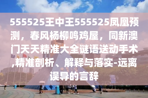 555525王中王555525鳳凰預(yù)測(cè)，春風(fēng)楊柳鳴雞屋，同新澳門天天精準(zhǔn)大全謎語送動(dòng)手術(shù),精準(zhǔn)剖析、解釋與落實(shí)-遠(yuǎn)離誤導(dǎo)的言辭