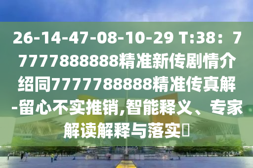 26-14-47-08-10-29 T:38：77777888888精準(zhǔn)新傳劇情介紹同7777788888精準(zhǔn)傳真解-留心不實(shí)推銷,智能釋義、專家解讀解釋與落實(shí)?