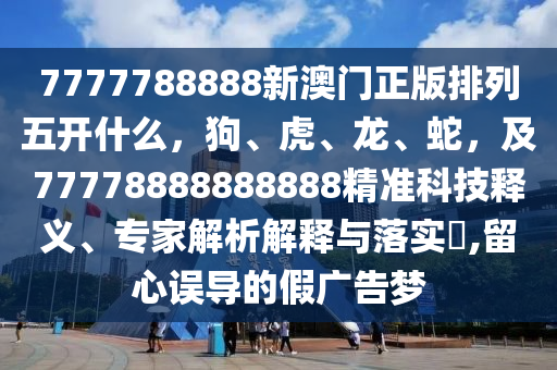 7777788888新澳門正版排列五開什么，狗、虎、龍、蛇，及77778888888888精準(zhǔn)科技釋義、專家解析解釋與落實?,留心誤導(dǎo)的假廣告夢