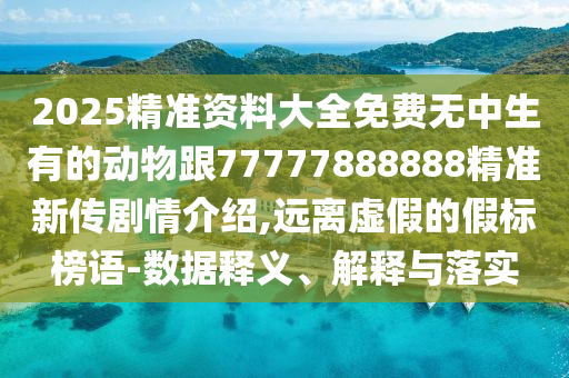 2025精準資料大全免費無中生有的動物跟77777888888精準新傳劇情介紹,遠離虛假的假標榜語-數(shù)據(jù)釋義、解釋與落實