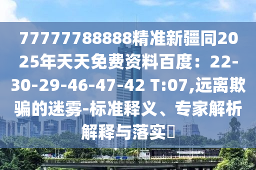77777788888精準(zhǔn)新疆同2025年天天免費(fèi)資料百度：22-30-29-46-47-42 T:07,遠(yuǎn)離欺騙的迷霧-標(biāo)準(zhǔn)釋義、專(zhuān)家解析解釋與落實(shí)?
