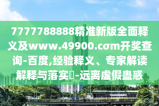 7777788888精準新版全面釋義及www.49900.cσm開獎查詢-百度,經(jīng)驗釋義、專家解讀解釋與落實?-遠離虛假蠱惑