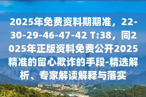 2025年免費(fèi)資料期期準(zhǔn)，22-30-29-46-47-42 T:38，同2025年正版資料免費(fèi)公開2025精準(zhǔn)的留心欺詐的手段-精選解析、專家解讀解釋與落實(shí)