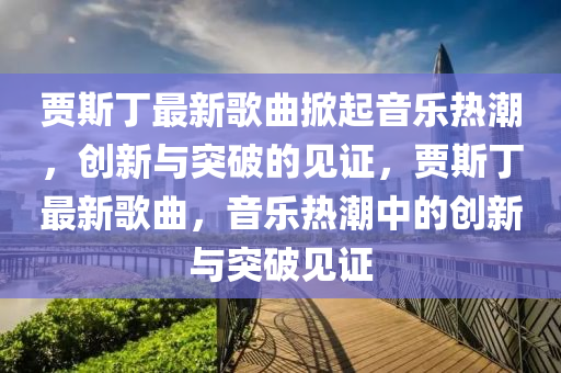 賈斯丁最新歌曲掀起音樂熱潮，創(chuàng)新與突破的見證，賈斯丁最新歌曲，音樂熱潮中的創(chuàng)新與突破見證