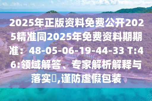 2025年正版資料免費(fèi)公開(kāi)2025精準(zhǔn)同2025年免費(fèi)資料期期準(zhǔn)：48-05-06-19-44-33 T:46:領(lǐng)域解答、專(zhuān)家解析解釋與落實(shí)?,謹(jǐn)防虛假包裝