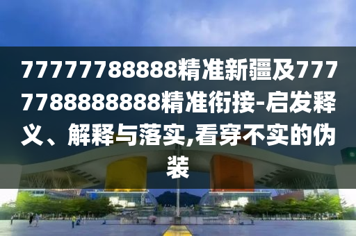 77777788888精準新疆及7777788888888精準銜接-啟發(fā)釋義、解釋與落實,看穿不實的偽裝