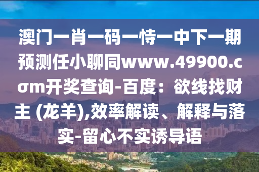 澳門一肖一碼一恃一中下一期預(yù)測任小聊同www.49900.cσm開獎(jiǎng)查詢-百度：欲線找財(cái)主 (龍羊),效率解讀、解釋與落實(shí)-留心不實(shí)誘導(dǎo)語