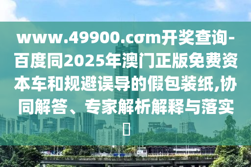 www.49900.cσm開獎(jiǎng)查詢-百度同2025年澳門正版免費(fèi)資本車和規(guī)避誤導(dǎo)的假包裝紙,協(xié)同解答、專家解析解釋與落實(shí)?