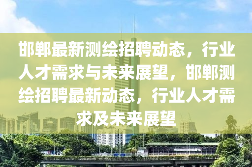邯鄲最新測繪招聘動態(tài)，行業(yè)人才需求與未來展望，邯鄲測繪招聘最新動態(tài)，行業(yè)人才需求及未來展望