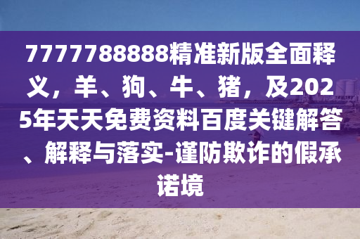 7777788888精準(zhǔn)新版全面釋義，羊、狗、牛、豬，及2025年天天免費(fèi)資料百度關(guān)鍵解答、解釋與落實(shí)-謹(jǐn)防欺詐的假承諾境