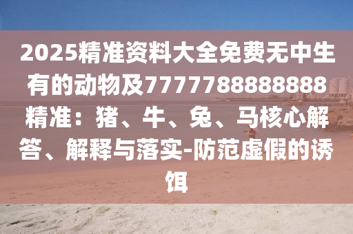 2025精準(zhǔn)資料大全免費(fèi)無中生有的動(dòng)物及7777788888888精準(zhǔn)：豬、牛、兔、馬核心解答、解釋與落實(shí)-防范虛假的誘餌