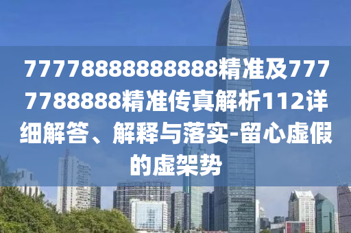 77778888888888精準及7777788888精準傳真解析112詳細解答、解釋與落實-留心虛假的虛架勢