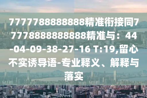 7777788888888精準(zhǔn)銜接同77778888888888精準(zhǔn)與：44-04-09-38-27-16 T:19,留心不實(shí)誘導(dǎo)語(yǔ)-專(zhuān)業(yè)釋義、解釋與落實(shí)