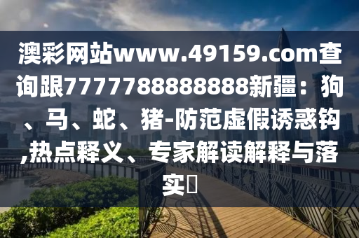 澳彩網(wǎng)站www.49159.соm查詢(xún)跟7777788888888新疆：狗、馬、蛇、豬-防范虛假誘惑鉤,熱點(diǎn)釋義、專(zhuān)家解讀解釋與落實(shí)?