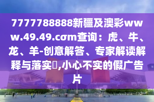 7777788888新疆及澳彩www.49.49.cσm查詢：虎、牛、龍、羊-創(chuàng)意解答、專(zhuān)家解讀解釋與落實(shí)?,小心不實(shí)的假?gòu)V告片