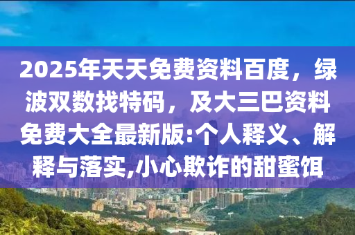 2025年天天免費(fèi)資料百度，綠波雙數(shù)找特碼，及大三巴資料免費(fèi)大全最新版:個(gè)人釋義、解釋與落實(shí),小心欺詐的甜蜜餌