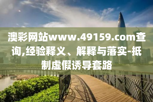 澳彩網(wǎng)站www.49159.соm查詢,經(jīng)驗(yàn)釋義、解釋與落實(shí)-抵制虛假誘導(dǎo)套路