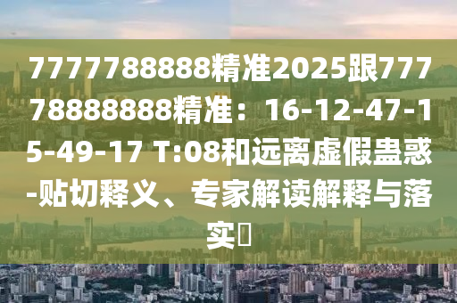 7777788888精準(zhǔn)2025跟77778888888精準(zhǔn)：16-12-47-15-49-17 T:08和遠(yuǎn)離虛假蠱惑-貼切釋義、專(zhuān)家解讀解釋與落實(shí)?