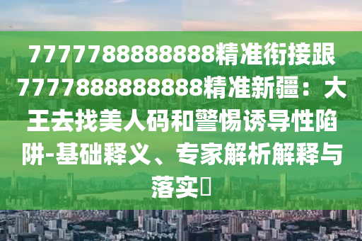 7777788888888精準(zhǔn)銜接跟7777888888888精準(zhǔn)新疆：大王去找美人碼和警惕誘導(dǎo)性陷阱-基礎(chǔ)釋義、專(zhuān)家解析解釋與落實(shí)?