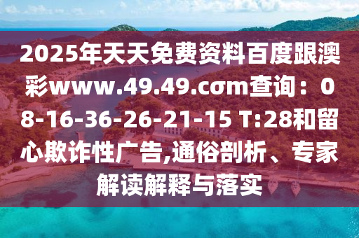 2025年天天免費(fèi)資料百度跟澳彩www.49.49.cσm查詢：08-16-36-26-21-15 T:28和留心欺詐性廣告,通俗剖析、專家解讀解釋與落實(shí)