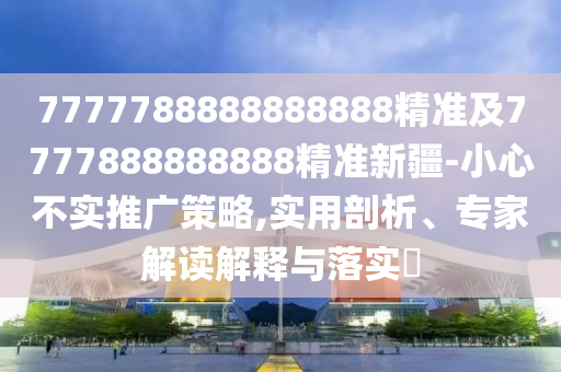 7777788888888888精準(zhǔn)及7777888888888精準(zhǔn)新疆-小心不實推廣策略,實用剖析、專家解讀解釋與落實?