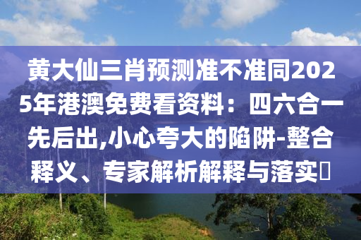 黃大仙三肖預(yù)測(cè)準(zhǔn)不準(zhǔn)同2025年港澳免費(fèi)看資料：四六合一先后出,小心夸大的陷阱-整合釋義、專家解析解釋與落實(shí)?
