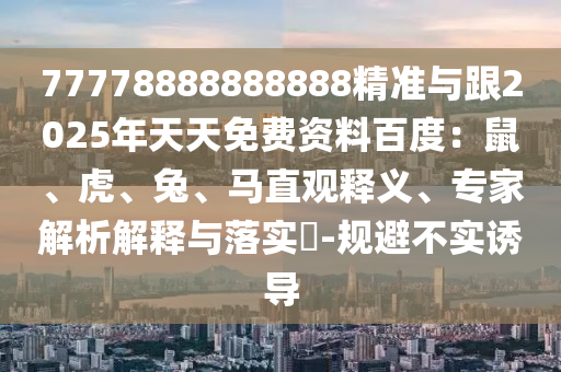 77778888888888精準(zhǔn)與跟2025年天天免費(fèi)資料百度：鼠、虎、兔、馬直觀釋義、專家解析解釋與落實(shí)?-規(guī)避不實(shí)誘導(dǎo)