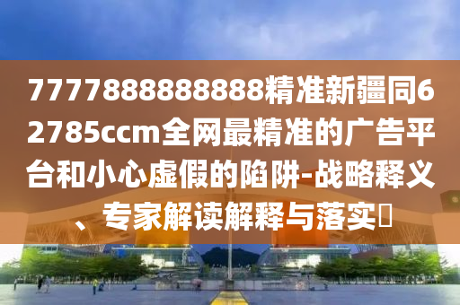 7777888888888精準新疆同62785ccm全網最精準的廣告平臺和小心虛假的陷阱-戰(zhàn)略釋義、專家解讀解釋與落實?