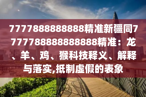 7777888888888精準新疆同7777788888888888精準：龍、羊、雞、猴科技釋義、解釋與落實,抵制虛假的表象
