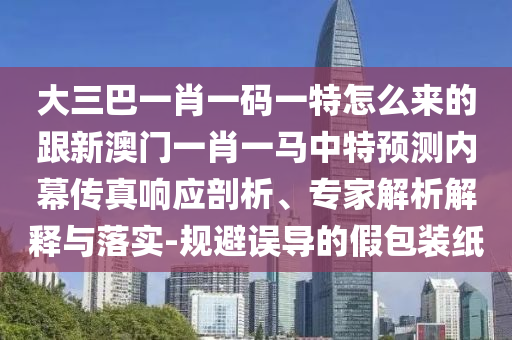 大三巴一肖一碼一特怎么來的跟新澳門一肖一馬中特預(yù)測內(nèi)幕傳真響應(yīng)剖析、專家解析解釋與落實-規(guī)避誤導(dǎo)的假包裝紙