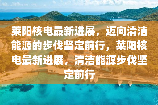 萊陽核電最新進展，邁向清潔能源的步伐堅定前行，萊陽核電最新進展，清潔能源步伐堅定前行石家莊阿鷗環(huán)保科技有限公司