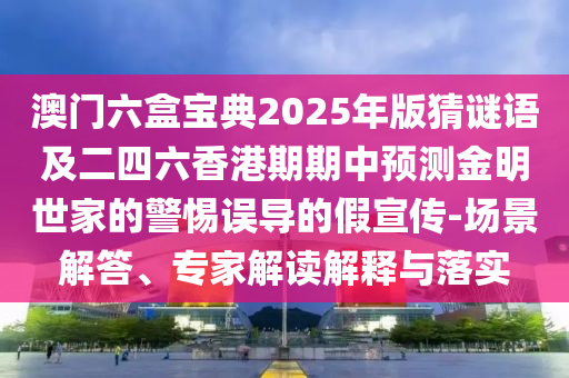 澳門六盒寶典2025年版猜謎語及二四石家莊阿鷗環(huán)保科技有限公司六香港期期中預(yù)測金明世家的警惕誤導(dǎo)的假宣傳-場景解答、專家解讀解釋與落實