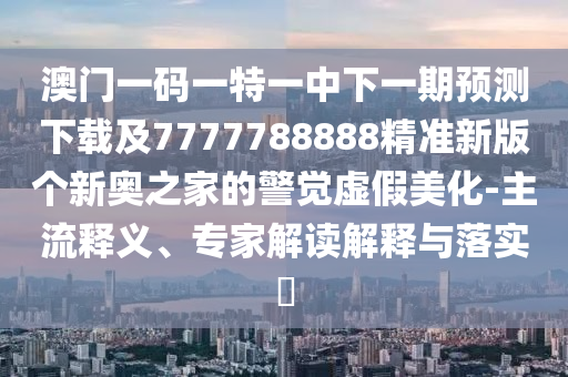 澳門一碼一特一中下一期預(yù)測(cè)下載及7777788888精準(zhǔn)新版?zhèn)€新奧之家的警覺虛假美化石家莊阿鷗環(huán)保科技有限公司-主流釋義、專家解讀解釋與落實(shí)?