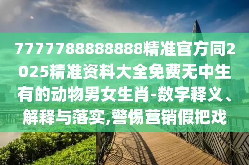 7777788888888精準(zhǔn)官方同2025精準(zhǔn)資料石家莊阿鷗環(huán)?？萍加邢薰敬笕赓M(fèi)無(wú)中生有的動(dòng)物男女生肖-數(shù)字釋義、解釋與落實(shí),警惕營(yíng)銷(xiāo)假把戲