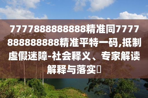 7777888888888精準(zhǔn)同7777888888888精準(zhǔn)平特一碼,抵制虛假迷障-社會(huì)釋義、專家解讀解釋與落實(shí)?石家莊阿鷗環(huán)?？萍加邢薰? class=
