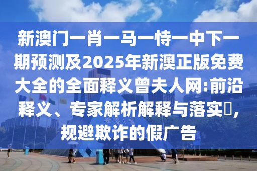 新澳門(mén)一肖一馬一恃一中下一期預(yù)測(cè)及2025年新澳正版免費(fèi)大全的全面釋義曾夫人網(wǎng):前石家莊阿鷗環(huán)?？萍加邢薰狙蒯屃x、專(zhuān)家解析解釋與落實(shí)?,規(guī)避欺詐的假?gòu)V告